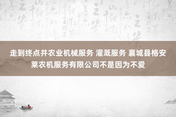 走到终点并农业机械服务 灌溉服务 襄城县格安莱农机服务有限公司不是因为不爱