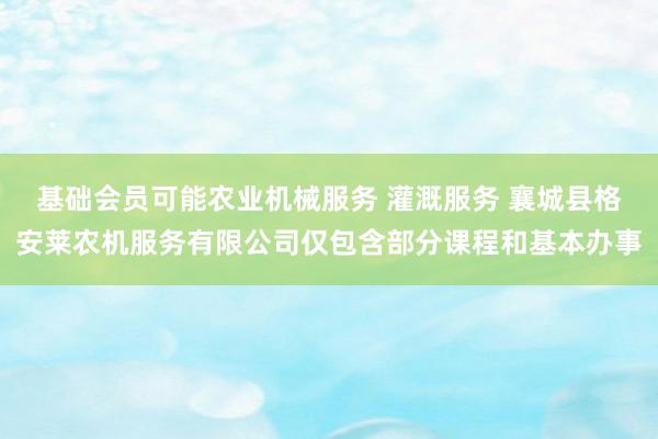 基础会员可能农业机械服务 灌溉服务 襄城县格安莱农机服务有限公司仅包含部分课程和基本办事